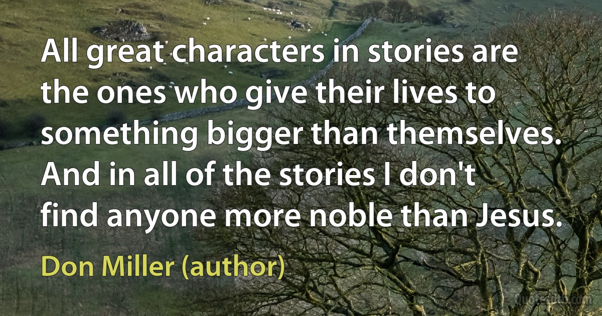 All great characters in stories are the ones who give their lives to something bigger than themselves. And in all of the stories I don't find anyone more noble than Jesus. (Don Miller (author))