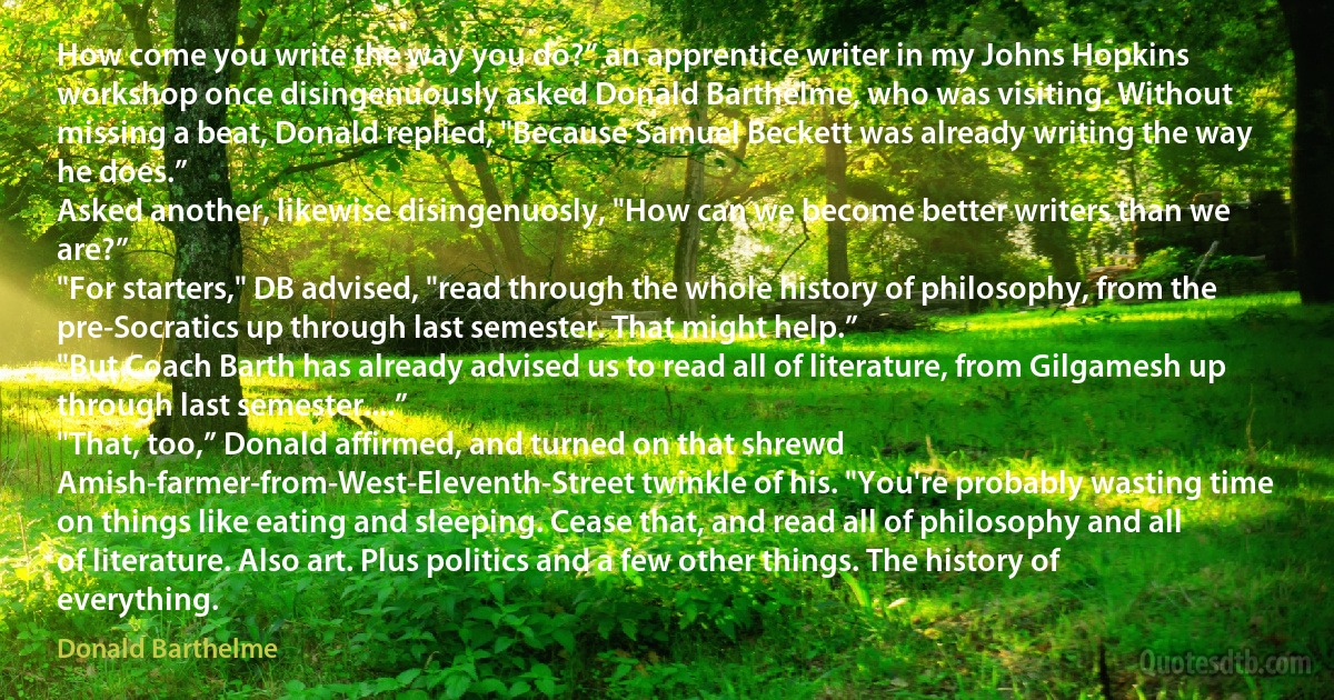 How come you write the way you do?” an apprentice writer in my Johns Hopkins workshop once disingenuously asked Donald Barthelme, who was visiting. Without missing a beat, Donald replied, "Because Samuel Beckett was already writing the way he does.”
Asked another, likewise disingenuosly, "How can we become better writers than we are?”
"For starters," DB advised, "read through the whole history of philosophy, from the pre-Socratics up through last semester. That might help.”
"But Coach Barth has already advised us to read all of literature, from Gilgamesh up through last semester....”
"That, too,” Donald affirmed, and turned on that shrewd Amish-farmer-from-West-Eleventh-Street twinkle of his. "You're probably wasting time on things like eating and sleeping. Cease that, and read all of philosophy and all of literature. Also art. Plus politics and a few other things. The history of everything. (Donald Barthelme)