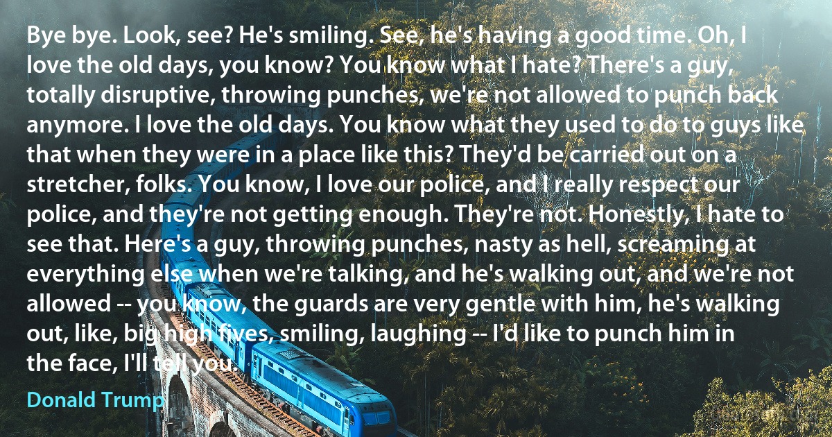 Bye bye. Look, see? He's smiling. See, he's having a good time. Oh, I love the old days, you know? You know what I hate? There's a guy, totally disruptive, throwing punches, we're not allowed to punch back anymore. I love the old days. You know what they used to do to guys like that when they were in a place like this? They'd be carried out on a stretcher, folks. You know, I love our police, and I really respect our police, and they're not getting enough. They're not. Honestly, I hate to see that. Here's a guy, throwing punches, nasty as hell, screaming at everything else when we're talking, and he's walking out, and we're not allowed -- you know, the guards are very gentle with him, he's walking out, like, big high fives, smiling, laughing -- I'd like to punch him in the face, I'll tell you. (Donald Trump)