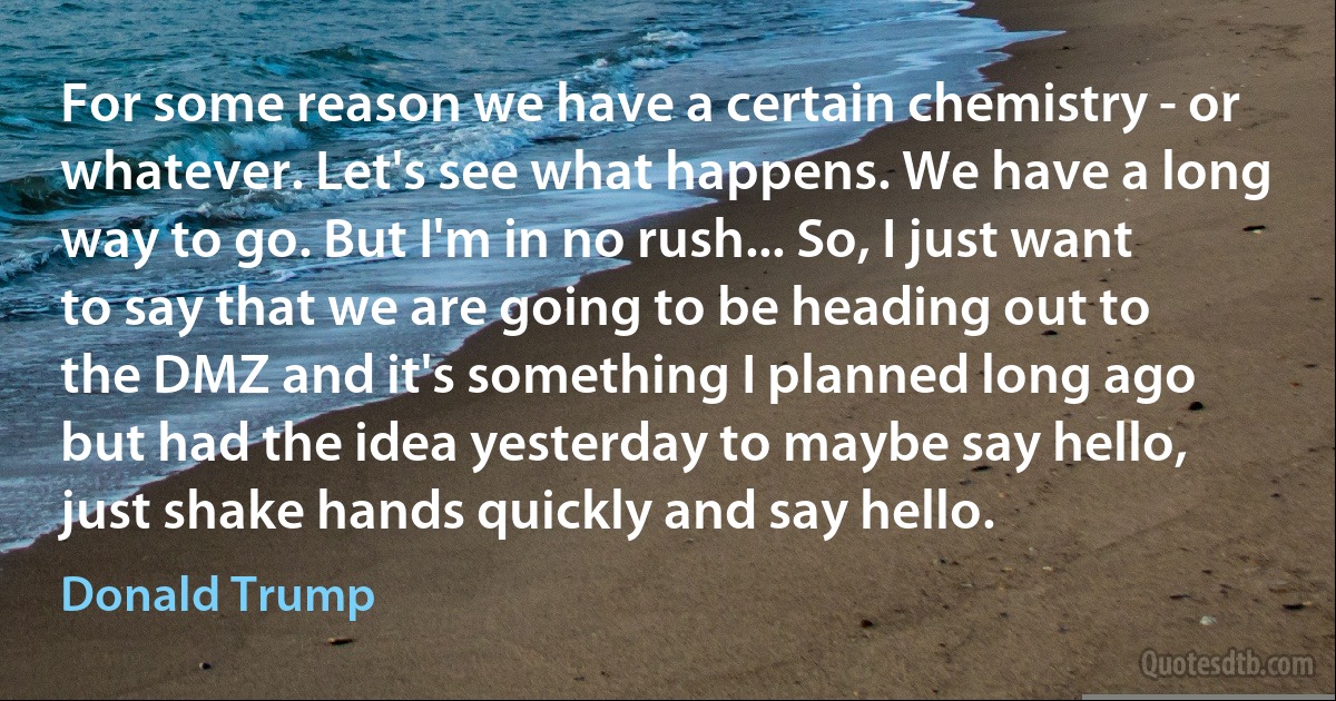 For some reason we have a certain chemistry - or whatever. Let's see what happens. We have a long way to go. But I'm in no rush... So, I just want to say that we are going to be heading out to the DMZ and it's something I planned long ago but had the idea yesterday to maybe say hello, just shake hands quickly and say hello. (Donald Trump)