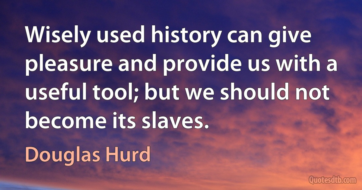 Wisely used history can give pleasure and provide us with a useful tool; but we should not become its slaves. (Douglas Hurd)