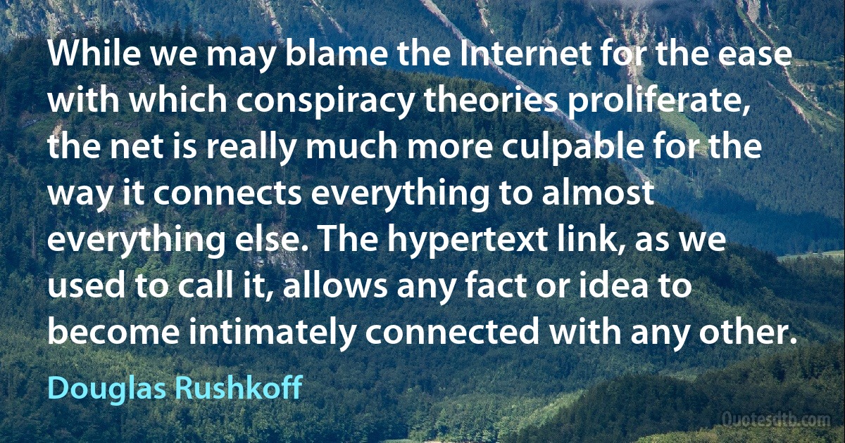 While we may blame the Internet for the ease with which conspiracy theories proliferate, the net is really much more culpable for the way it connects everything to almost everything else. The hypertext link, as we used to call it, allows any fact or idea to become intimately connected with any other. (Douglas Rushkoff)