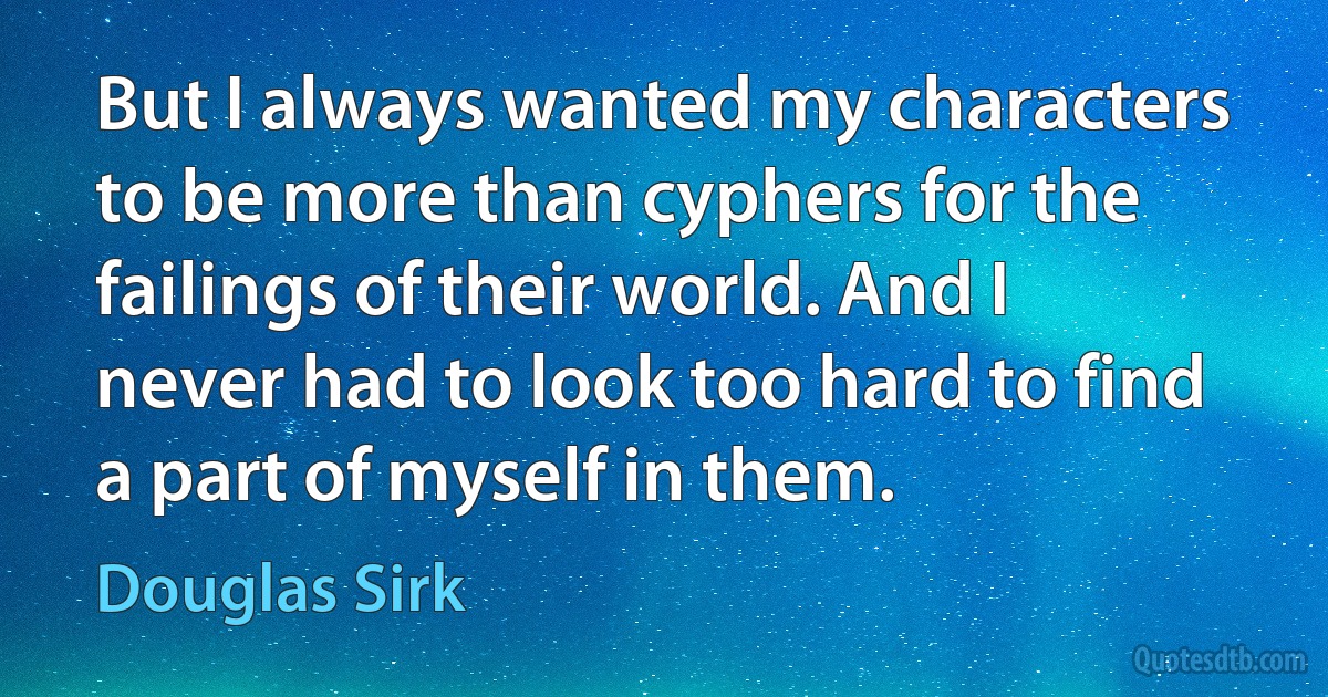 But I always wanted my characters to be more than cyphers for the failings of their world. And I never had to look too hard to find a part of myself in them. (Douglas Sirk)