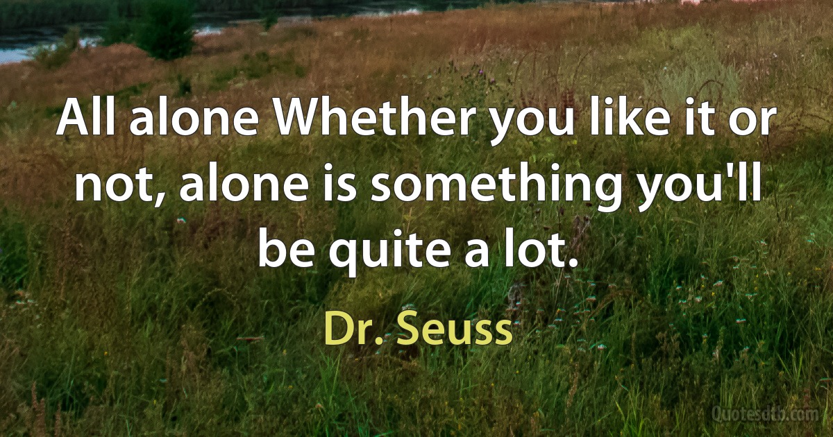 All alone Whether you like it or not, alone is something you'll be quite a lot. (Dr. Seuss)