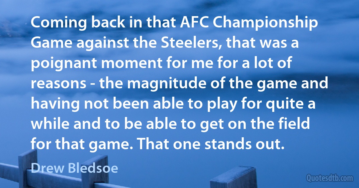 Coming back in that AFC Championship Game against the Steelers, that was a poignant moment for me for a lot of reasons - the magnitude of the game and having not been able to play for quite a while and to be able to get on the field for that game. That one stands out. (Drew Bledsoe)