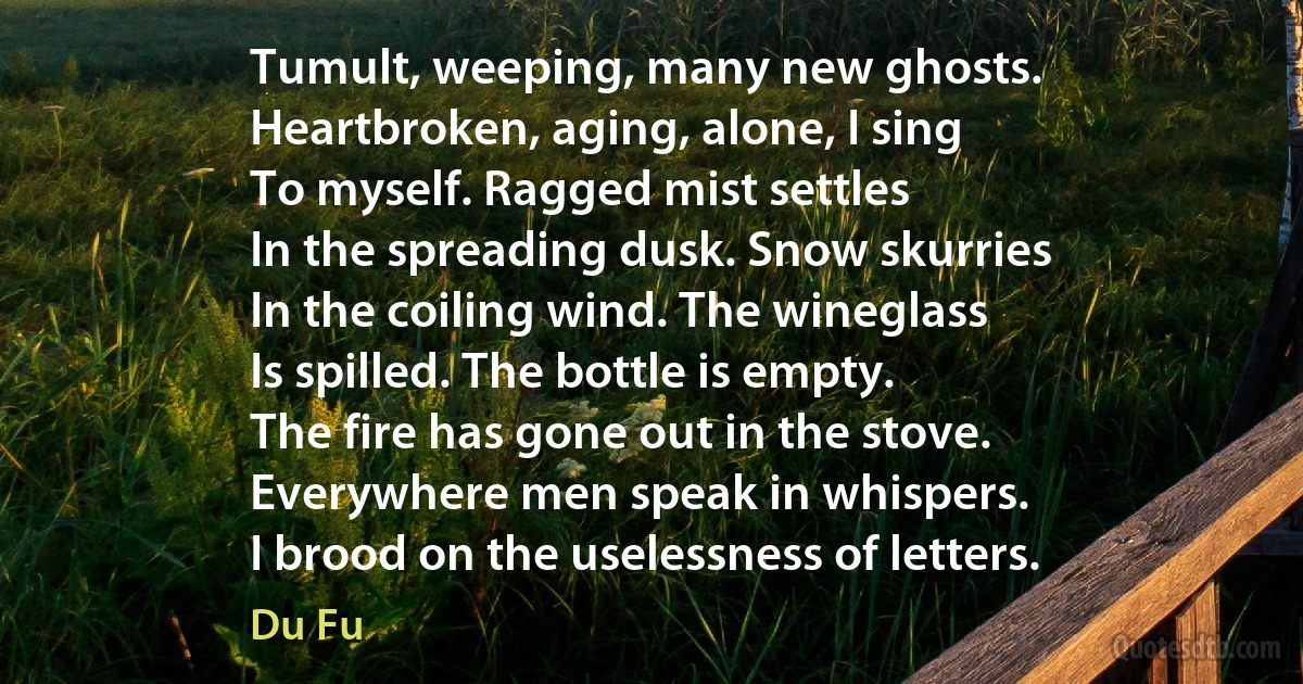 Tumult, weeping, many new ghosts.
Heartbroken, aging, alone, I sing
To myself. Ragged mist settles
In the spreading dusk. Snow skurries
In the coiling wind. The wineglass
Is spilled. The bottle is empty.
The fire has gone out in the stove.
Everywhere men speak in whispers.
I brood on the uselessness of letters. (Du Fu)