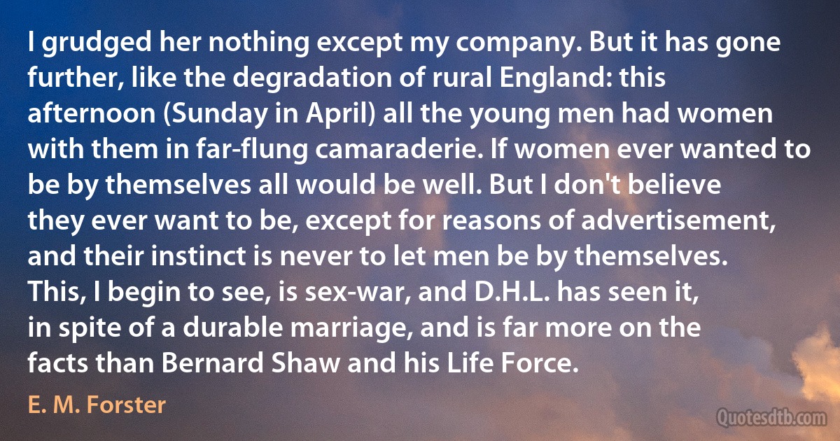 I grudged her nothing except my company. But it has gone further, like the degradation of rural England: this afternoon (Sunday in April) all the young men had women with them in far-flung camaraderie. If women ever wanted to be by themselves all would be well. But I don't believe they ever want to be, except for reasons of advertisement, and their instinct is never to let men be by themselves. This, I begin to see, is sex-war, and D.H.L. has seen it, in spite of a durable marriage, and is far more on the facts than Bernard Shaw and his Life Force. (E. M. Forster)