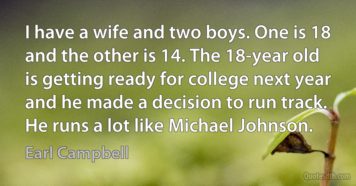 I have a wife and two boys. One is 18 and the other is 14. The 18-year old is getting ready for college next year and he made a decision to run track. He runs a lot like Michael Johnson. (Earl Campbell)