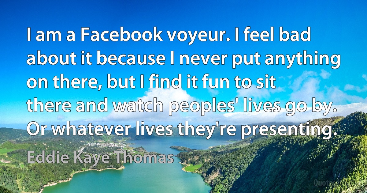 I am a Facebook voyeur. I feel bad about it because I never put anything on there, but I find it fun to sit there and watch peoples' lives go by. Or whatever lives they're presenting. (Eddie Kaye Thomas)