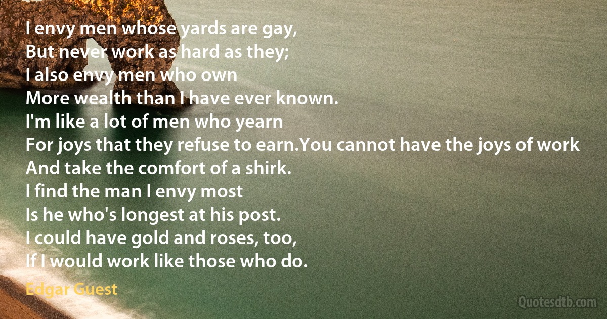 I envy men whose yards are gay,
But never work as hard as they;
I also envy men who own
More wealth than I have ever known.
I'm like a lot of men who yearn
For joys that they refuse to earn.You cannot have the joys of work
And take the comfort of a shirk.
I find the man I envy most
Is he who's longest at his post.
I could have gold and roses, too,
If I would work like those who do. (Edgar Guest)