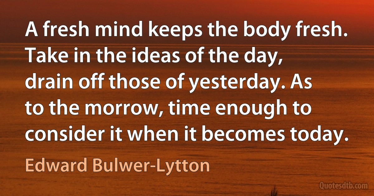 A fresh mind keeps the body fresh. Take in the ideas of the day, drain off those of yesterday. As to the morrow, time enough to consider it when it becomes today. (Edward Bulwer-Lytton)