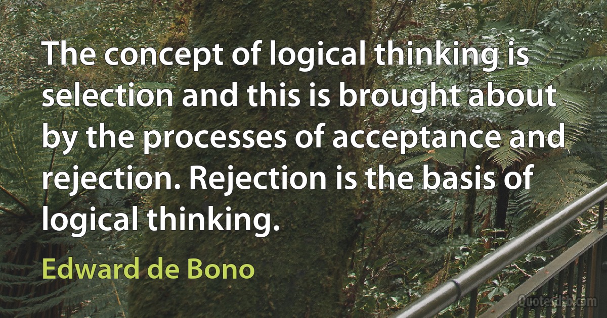 The concept of logical thinking is selection and this is brought about by the processes of acceptance and rejection. Rejection is the basis of logical thinking. (Edward de Bono)