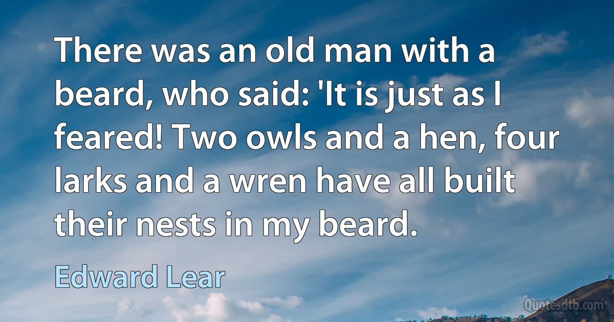 There was an old man with a beard, who said: 'It is just as I feared! Two owls and a hen, four larks and a wren have all built their nests in my beard. (Edward Lear)