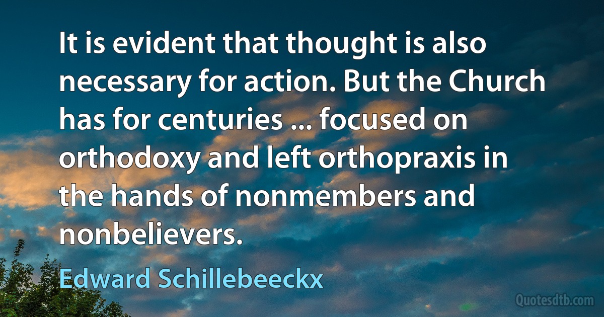 It is evident that thought is also necessary for action. But the Church has for centuries ... focused on orthodoxy and left orthopraxis in the hands of nonmembers and nonbelievers. (Edward Schillebeeckx)