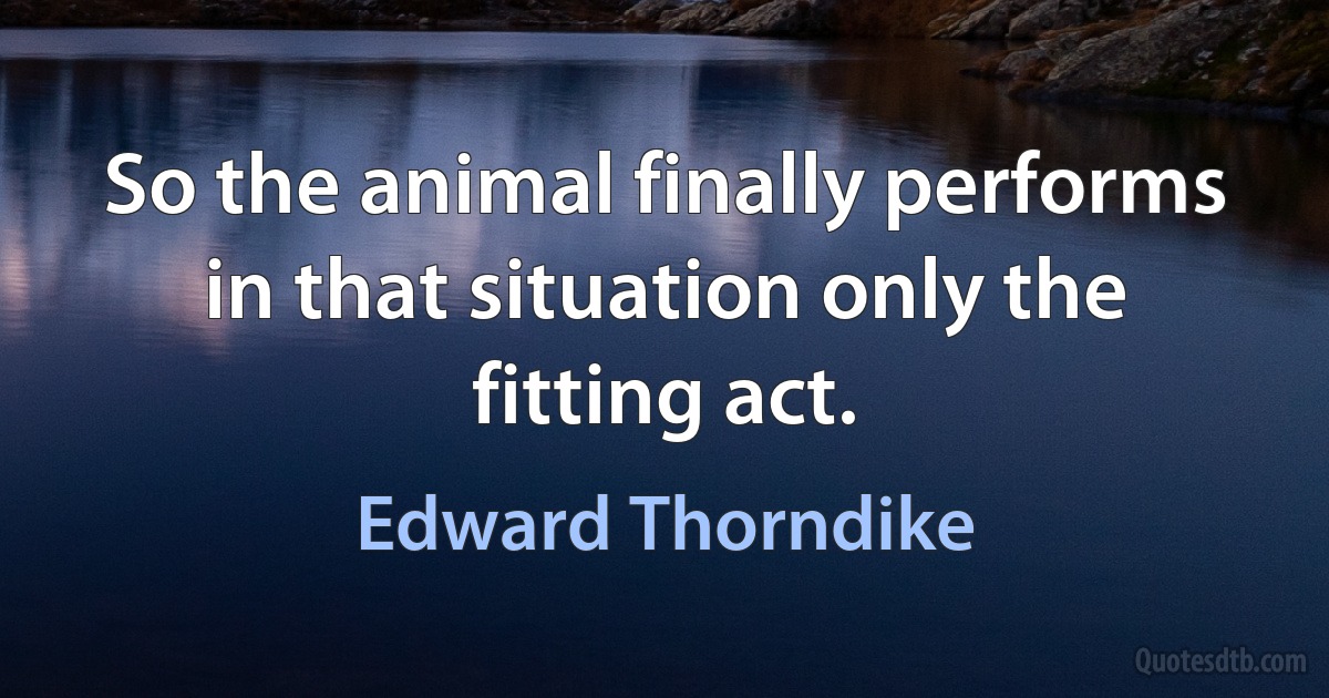 So the animal finally performs in that situation only the fitting act. (Edward Thorndike)