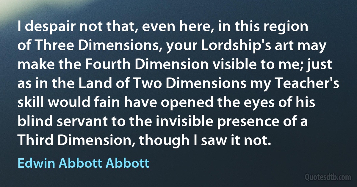 I despair not that, even here, in this region of Three Dimensions, your Lordship's art may make the Fourth Dimension visible to me; just as in the Land of Two Dimensions my Teacher's skill would fain have opened the eyes of his blind servant to the invisible presence of a Third Dimension, though I saw it not. (Edwin Abbott Abbott)