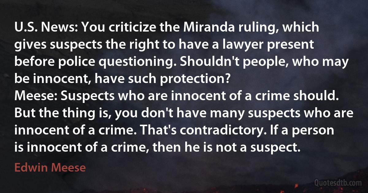 U.S. News: You criticize the Miranda ruling, which gives suspects the right to have a lawyer present before police questioning. Shouldn't people, who may be innocent, have such protection?
Meese: Suspects who are innocent of a crime should. But the thing is, you don't have many suspects who are innocent of a crime. That's contradictory. If a person is innocent of a crime, then he is not a suspect. (Edwin Meese)