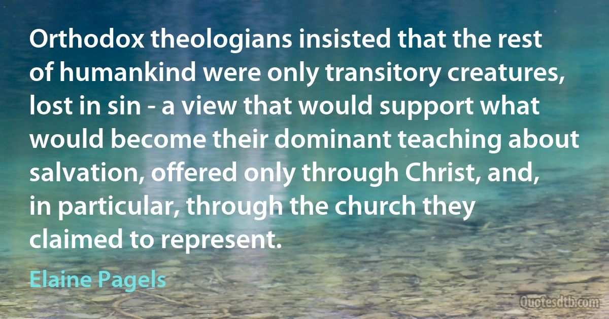 Orthodox theologians insisted that the rest of humankind were only transitory creatures, lost in sin - a view that would support what would become their dominant teaching about salvation, offered only through Christ, and, in particular, through the church they claimed to represent. (Elaine Pagels)