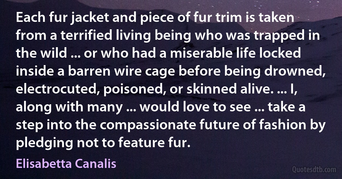 Each fur jacket and piece of fur trim is taken from a terrified living being who was trapped in the wild ... or who had a miserable life locked inside a barren wire cage before being drowned, electrocuted, poisoned, or skinned alive. ... I, along with many ... would love to see ... take a step into the compassionate future of fashion by pledging not to feature fur. (Elisabetta Canalis)