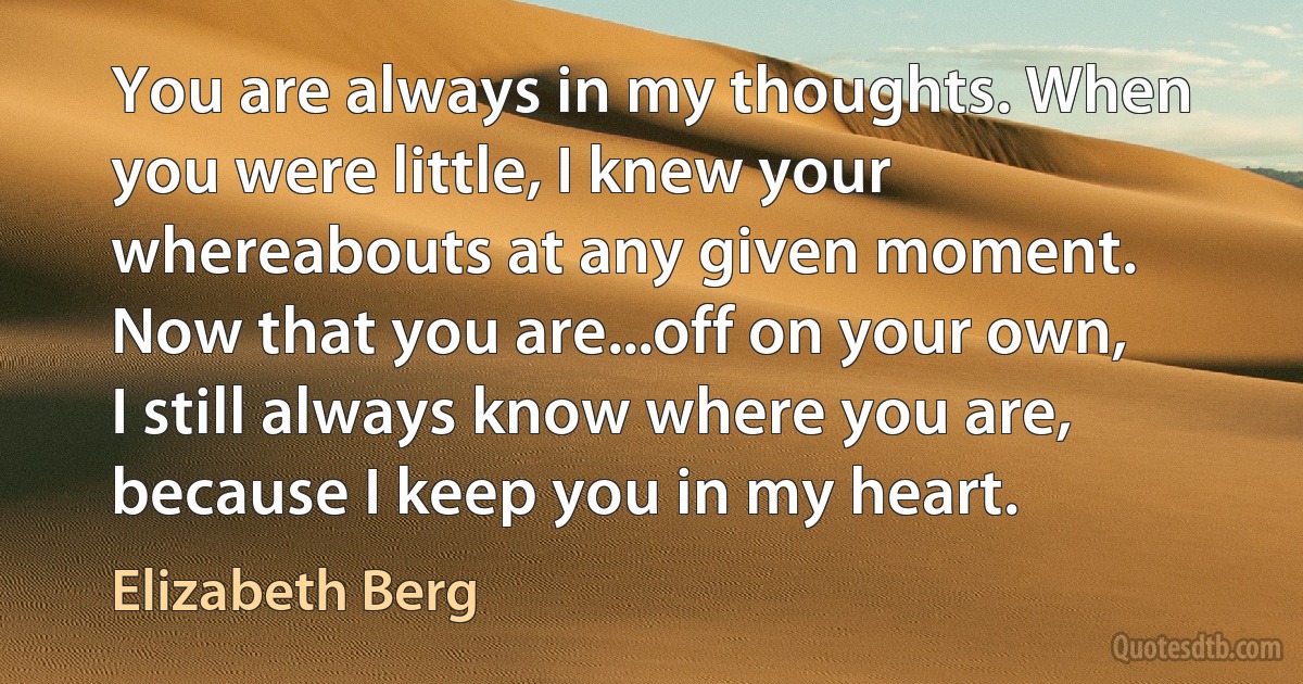 You are always in my thoughts. When you were little, I knew your whereabouts at any given moment. Now that you are...off on your own, I still always know where you are, because I keep you in my heart. (Elizabeth Berg)