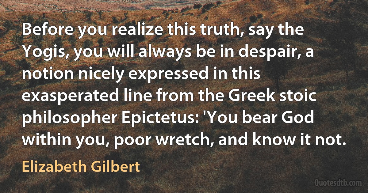 Before you realize this truth, say the Yogis, you will always be in despair, a notion nicely expressed in this exasperated line from the Greek stoic philosopher Epictetus: 'You bear God within you, poor wretch, and know it not. (Elizabeth Gilbert)