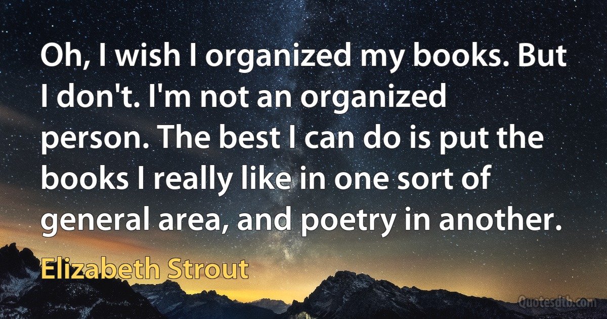 Oh, I wish I organized my books. But I don't. I'm not an organized person. The best I can do is put the books I really like in one sort of general area, and poetry in another. (Elizabeth Strout)