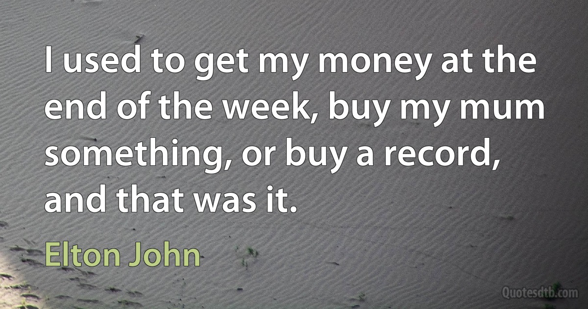 I used to get my money at the end of the week, buy my mum something, or buy a record, and that was it. (Elton John)