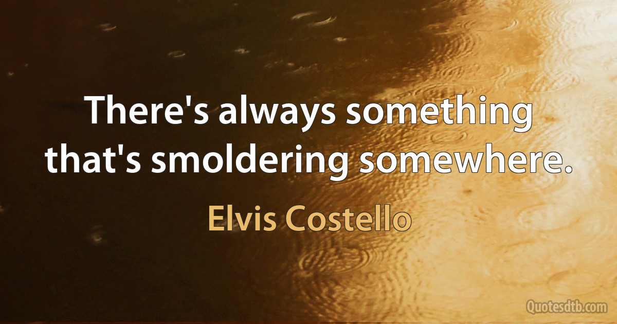 There's always something that's smoldering somewhere. (Elvis Costello)