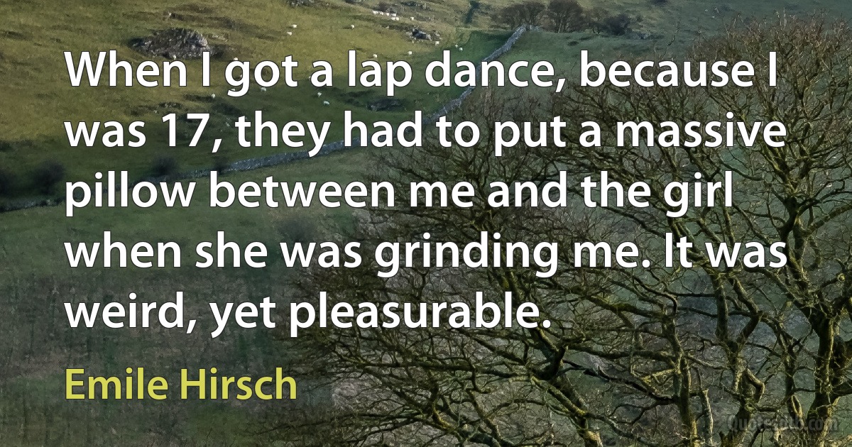 When I got a lap dance, because I was 17, they had to put a massive pillow between me and the girl when she was grinding me. It was weird, yet pleasurable. (Emile Hirsch)