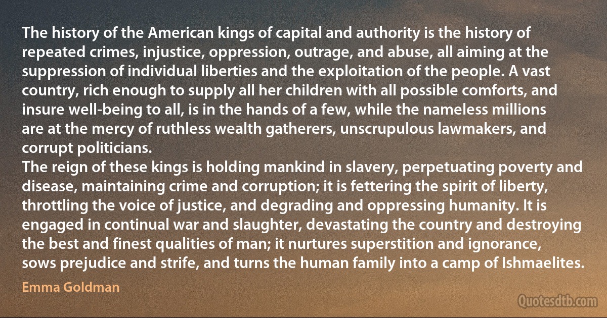 The history of the American kings of capital and authority is the history of repeated crimes, injustice, oppression, outrage, and abuse, all aiming at the suppression of individual liberties and the exploitation of the people. A vast country, rich enough to supply all her children with all possible comforts, and insure well-being to all, is in the hands of a few, while the nameless millions are at the mercy of ruthless wealth gatherers, unscrupulous lawmakers, and corrupt politicians.
The reign of these kings is holding mankind in slavery, perpetuating poverty and disease, maintaining crime and corruption; it is fettering the spirit of liberty, throttling the voice of justice, and degrading and oppressing humanity. It is engaged in continual war and slaughter, devastating the country and destroying the best and finest qualities of man; it nurtures superstition and ignorance, sows prejudice and strife, and turns the human family into a camp of Ishmaelites. (Emma Goldman)