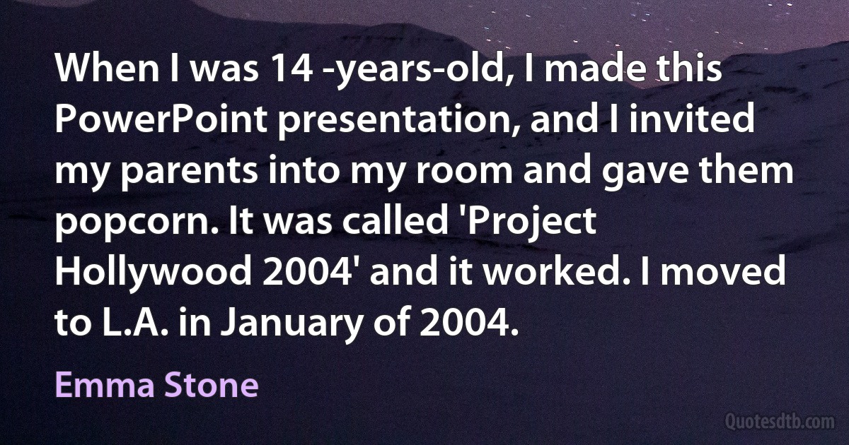 When I was 14 -years-old, I made this PowerPoint presentation, and I invited my parents into my room and gave them popcorn. It was called 'Project Hollywood 2004' and it worked. I moved to L.A. in January of 2004. (Emma Stone)