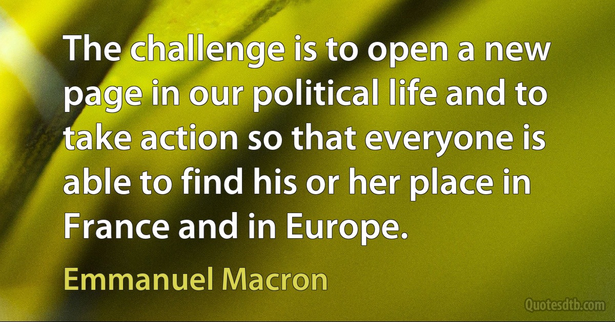 The challenge is to open a new page in our political life and to take action so that everyone is able to find his or her place in France and in Europe. (Emmanuel Macron)