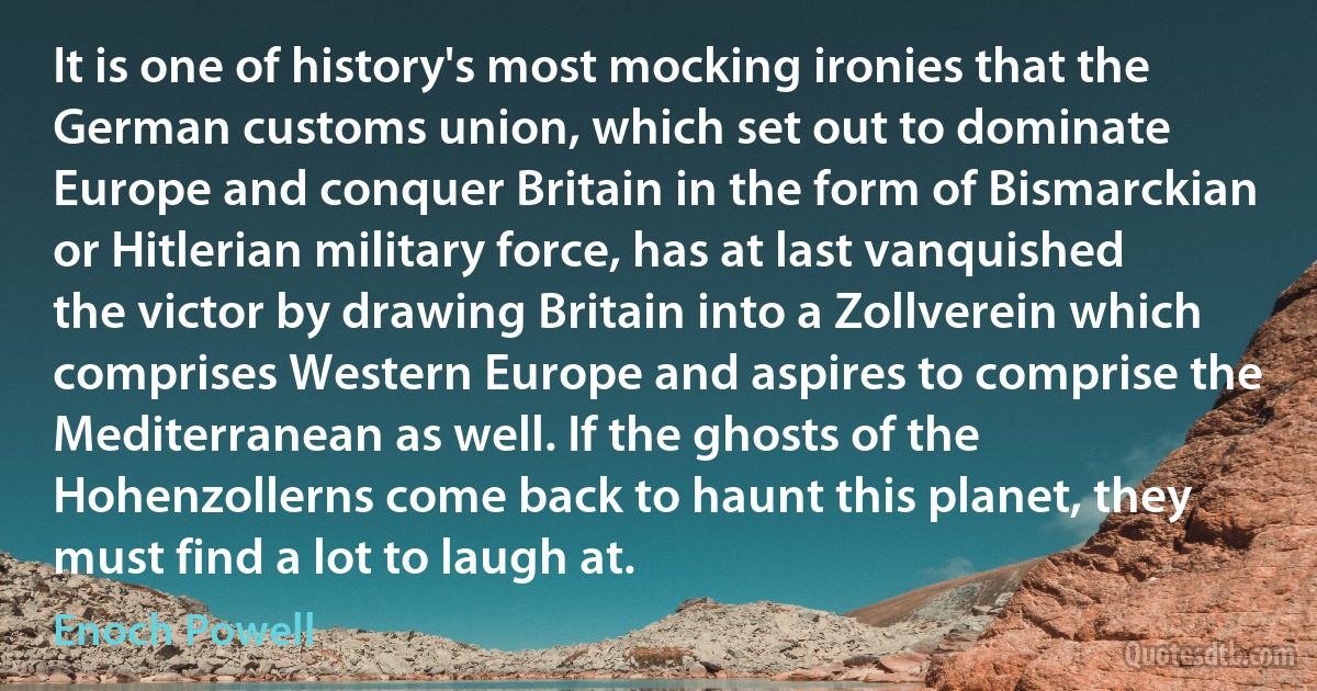 It is one of history's most mocking ironies that the German customs union, which set out to dominate Europe and conquer Britain in the form of Bismarckian or Hitlerian military force, has at last vanquished the victor by drawing Britain into a Zollverein which comprises Western Europe and aspires to comprise the Mediterranean as well. If the ghosts of the Hohenzollerns come back to haunt this planet, they must find a lot to laugh at. (Enoch Powell)