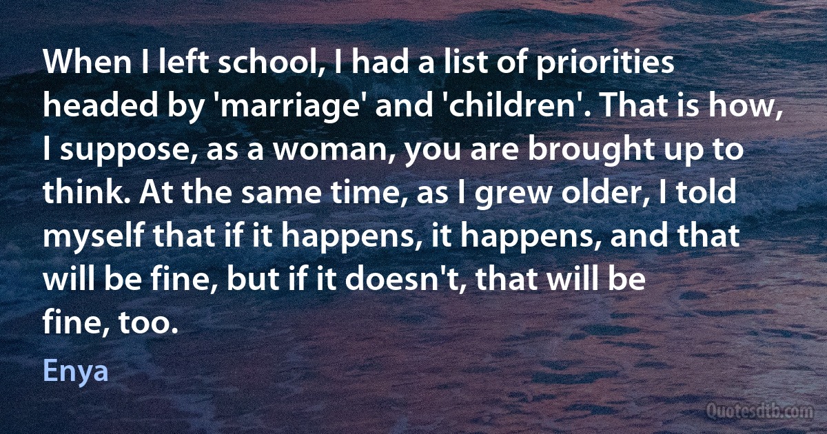 When I left school, I had a list of priorities headed by 'marriage' and 'children'. That is how, I suppose, as a woman, you are brought up to think. At the same time, as I grew older, I told myself that if it happens, it happens, and that will be fine, but if it doesn't, that will be fine, too. (Enya)