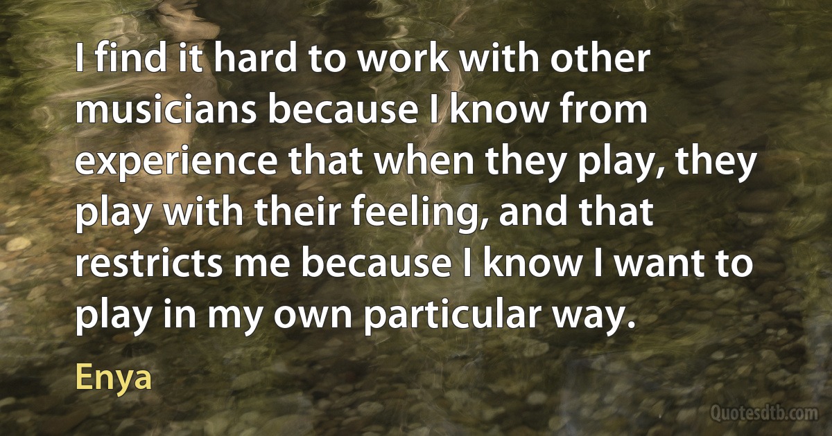 I find it hard to work with other musicians because I know from experience that when they play, they play with their feeling, and that restricts me because I know I want to play in my own particular way. (Enya)