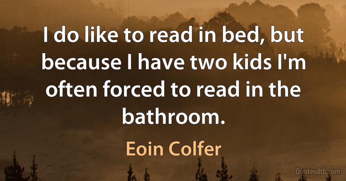 I do like to read in bed, but because I have two kids I'm often forced to read in the bathroom. (Eoin Colfer)