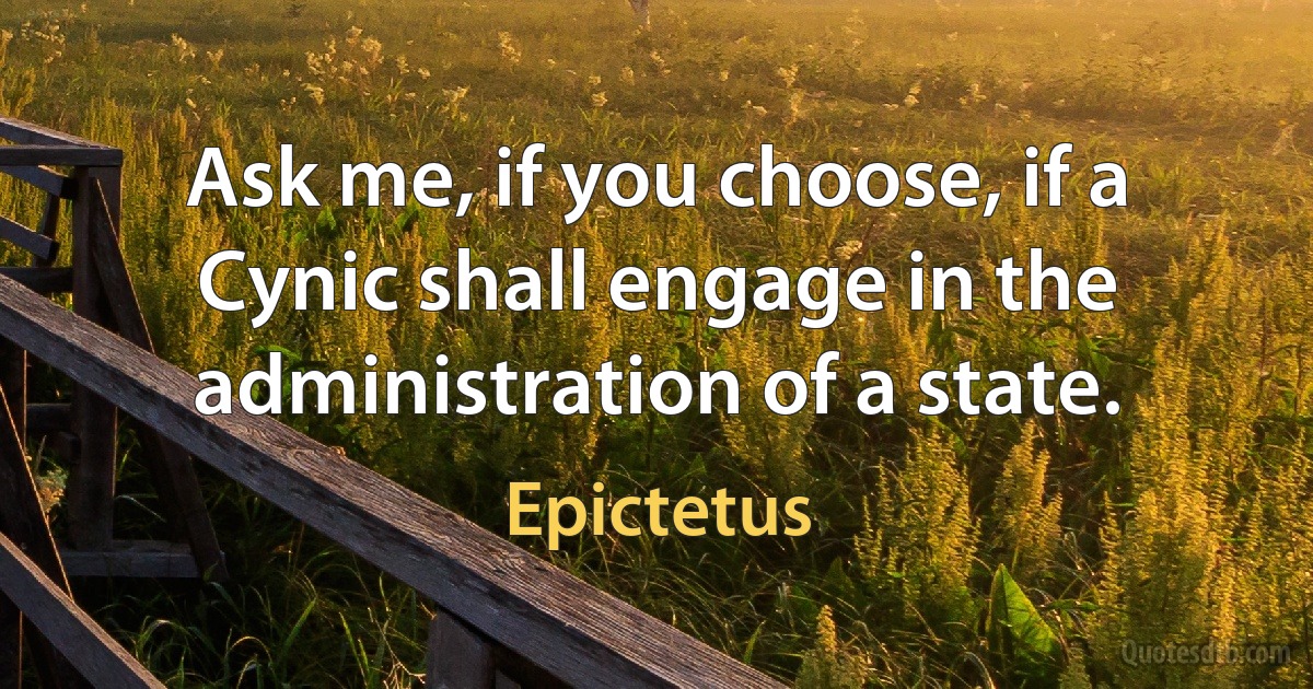 Ask me, if you choose, if a Cynic shall engage in the administration of a state. (Epictetus)