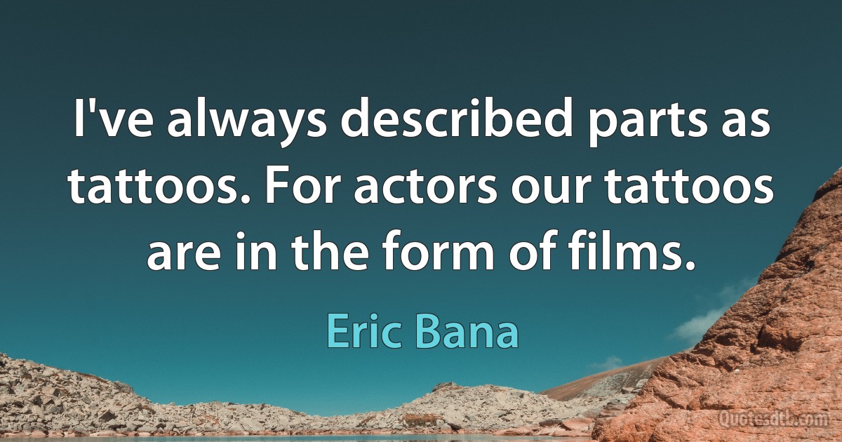 I've always described parts as tattoos. For actors our tattoos are in the form of films. (Eric Bana)