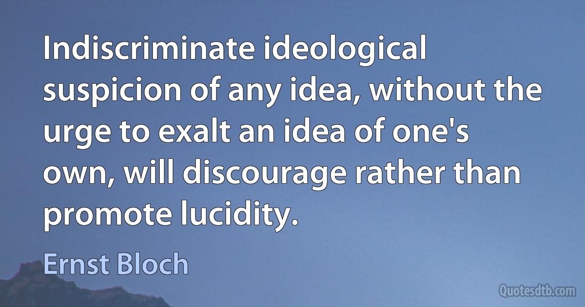 Indiscriminate ideological suspicion of any idea, without the urge to exalt an idea of one's own, will discourage rather than promote lucidity. (Ernst Bloch)