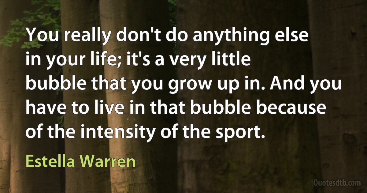 You really don't do anything else in your life; it's a very little bubble that you grow up in. And you have to live in that bubble because of the intensity of the sport. (Estella Warren)