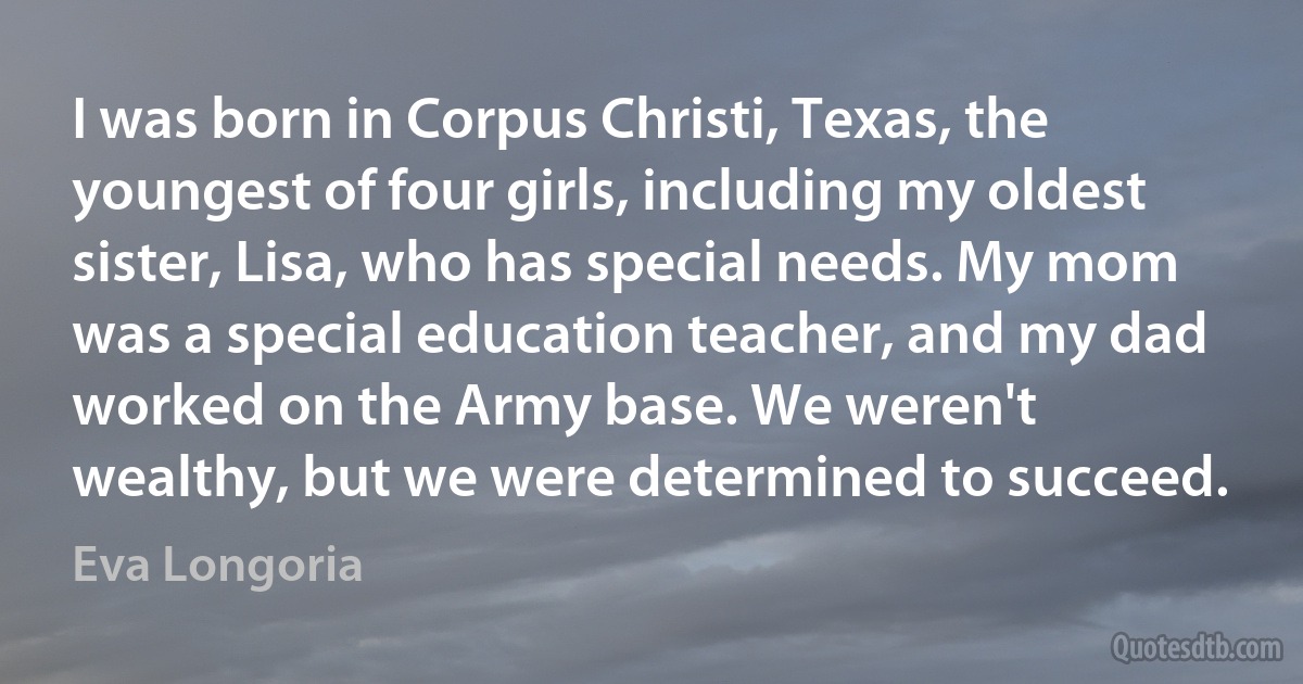 I was born in Corpus Christi, Texas, the youngest of four girls, including my oldest sister, Lisa, who has special needs. My mom was a special education teacher, and my dad worked on the Army base. We weren't wealthy, but we were determined to succeed. (Eva Longoria)