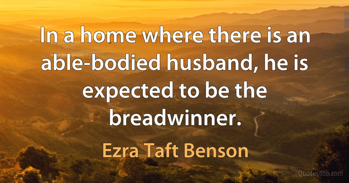 In a home where there is an able-bodied husband, he is expected to be the breadwinner. (Ezra Taft Benson)