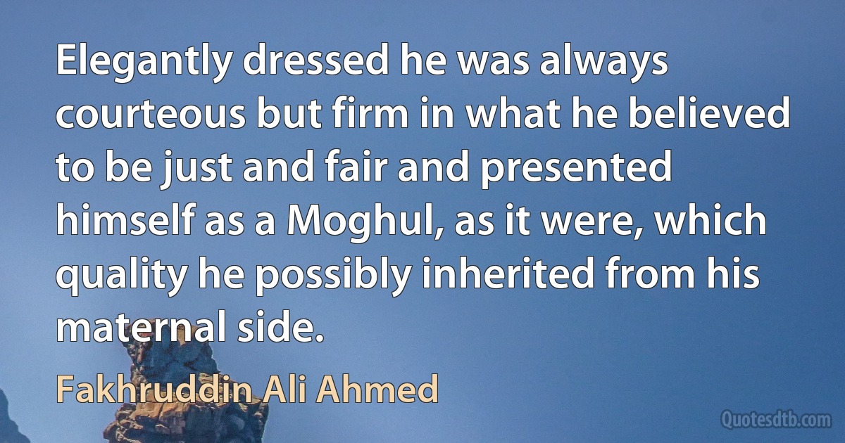 Elegantly dressed he was always courteous but firm in what he believed to be just and fair and presented himself as a Moghul, as it were, which quality he possibly inherited from his maternal side. (Fakhruddin Ali Ahmed)