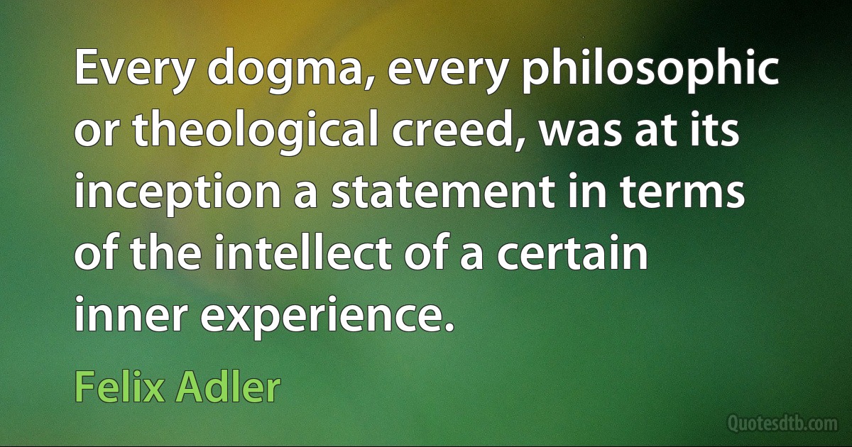 Every dogma, every philosophic or theological creed, was at its inception a statement in terms of the intellect of a certain inner experience. (Felix Adler)