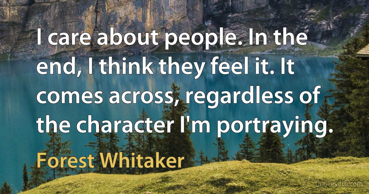 I care about people. In the end, I think they feel it. It comes across, regardless of the character I'm portraying. (Forest Whitaker)