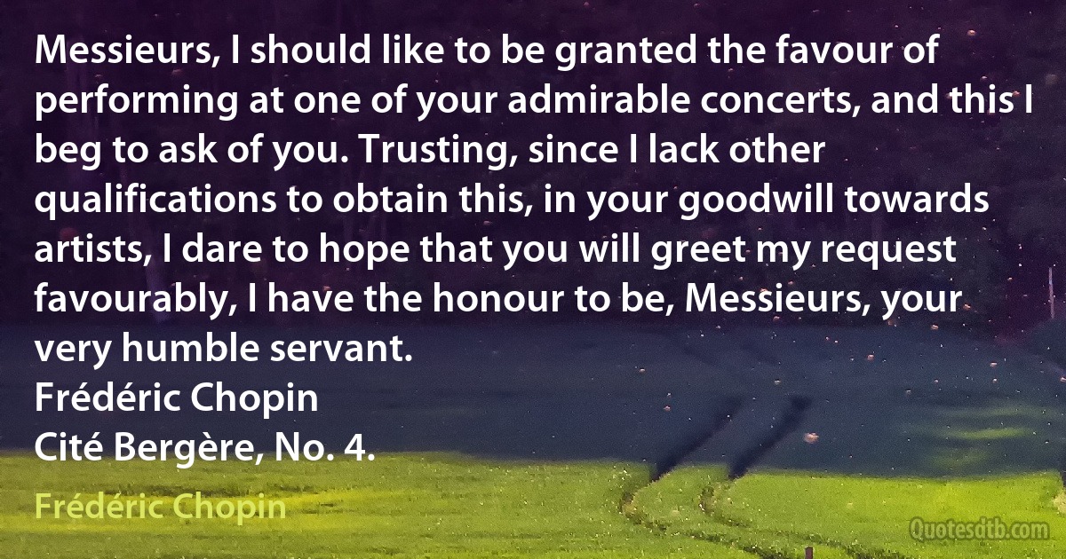 Messieurs, I should like to be granted the favour of performing at one of your admirable concerts, and this I beg to ask of you. Trusting, since I lack other qualifications to obtain this, in your goodwill towards artists, I dare to hope that you will greet my request favourably, I have the honour to be, Messieurs, your very humble servant.
Frédéric Chopin
Cité Bergère, No. 4. (Frédéric Chopin)