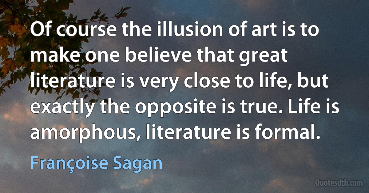 Of course the illusion of art is to make one believe that great literature is very close to life, but exactly the opposite is true. Life is amorphous, literature is formal. (Françoise Sagan)