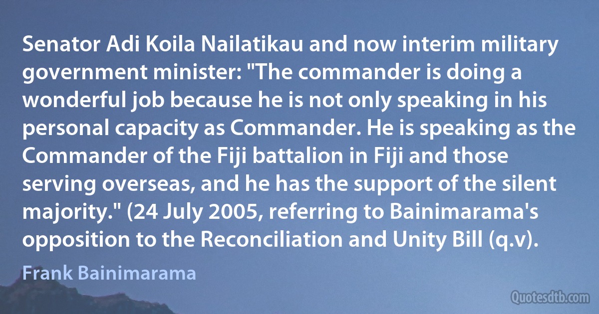 Senator Adi Koila Nailatikau and now interim military government minister: "The commander is doing a wonderful job because he is not only speaking in his personal capacity as Commander. He is speaking as the Commander of the Fiji battalion in Fiji and those serving overseas, and he has the support of the silent majority." (24 July 2005, referring to Bainimarama's opposition to the Reconciliation and Unity Bill (q.v). (Frank Bainimarama)