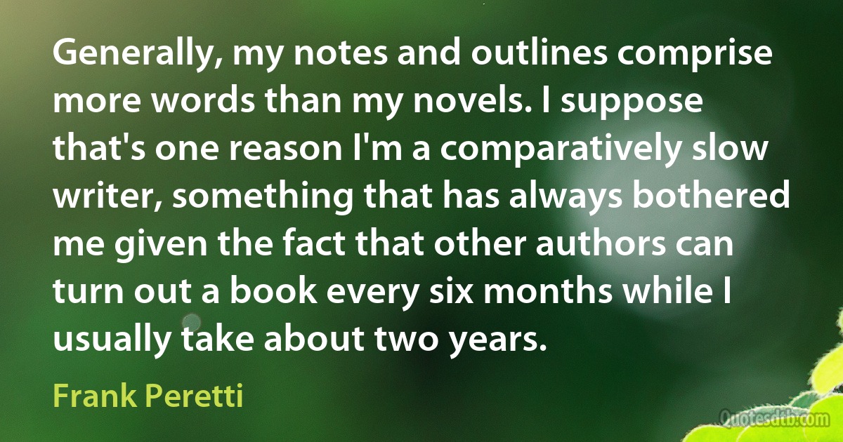 Generally, my notes and outlines comprise more words than my novels. I suppose that's one reason I'm a comparatively slow writer, something that has always bothered me given the fact that other authors can turn out a book every six months while I usually take about two years. (Frank Peretti)