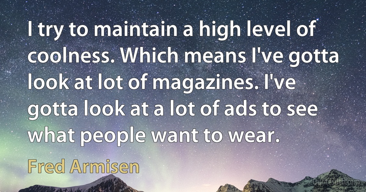 I try to maintain a high level of coolness. Which means I've gotta look at lot of magazines. I've gotta look at a lot of ads to see what people want to wear. (Fred Armisen)